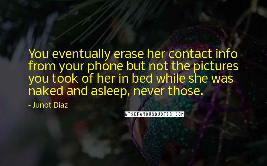 Junot Diaz Quotes: You eventually erase her contact info from your phone but not the pictures you took of her in bed while she was naked and asleep, never those.