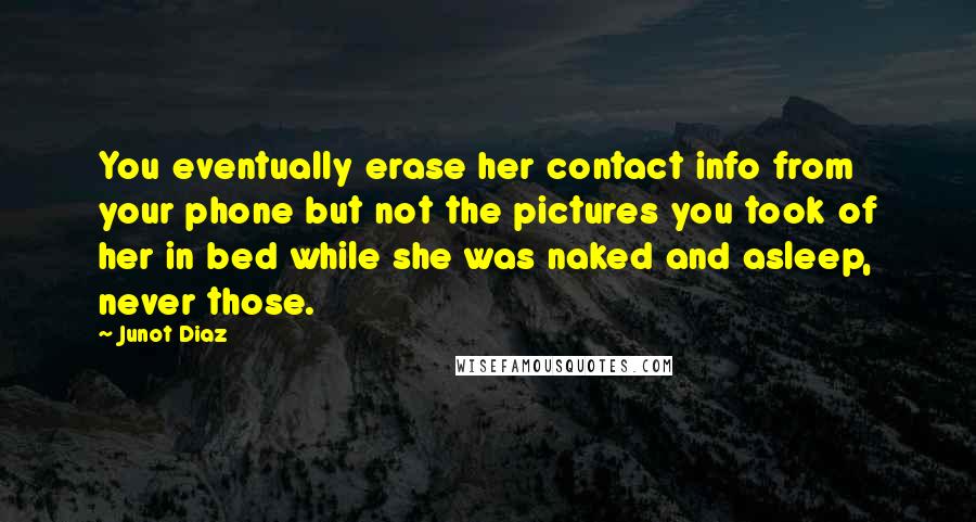 Junot Diaz Quotes: You eventually erase her contact info from your phone but not the pictures you took of her in bed while she was naked and asleep, never those.