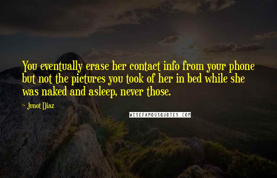 Junot Diaz Quotes: You eventually erase her contact info from your phone but not the pictures you took of her in bed while she was naked and asleep, never those.