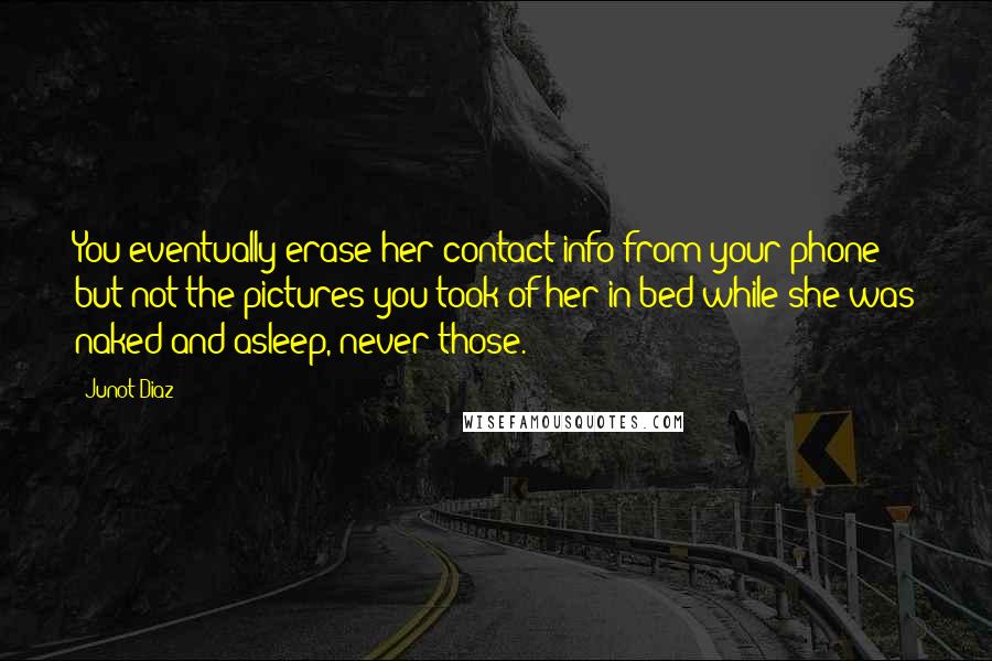 Junot Diaz Quotes: You eventually erase her contact info from your phone but not the pictures you took of her in bed while she was naked and asleep, never those.