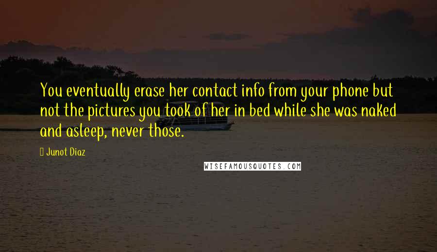 Junot Diaz Quotes: You eventually erase her contact info from your phone but not the pictures you took of her in bed while she was naked and asleep, never those.