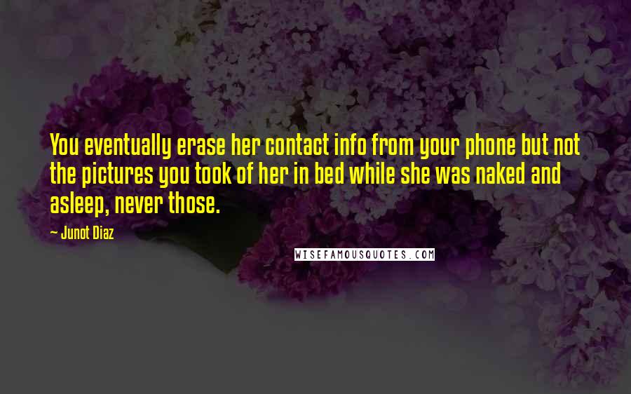Junot Diaz Quotes: You eventually erase her contact info from your phone but not the pictures you took of her in bed while she was naked and asleep, never those.