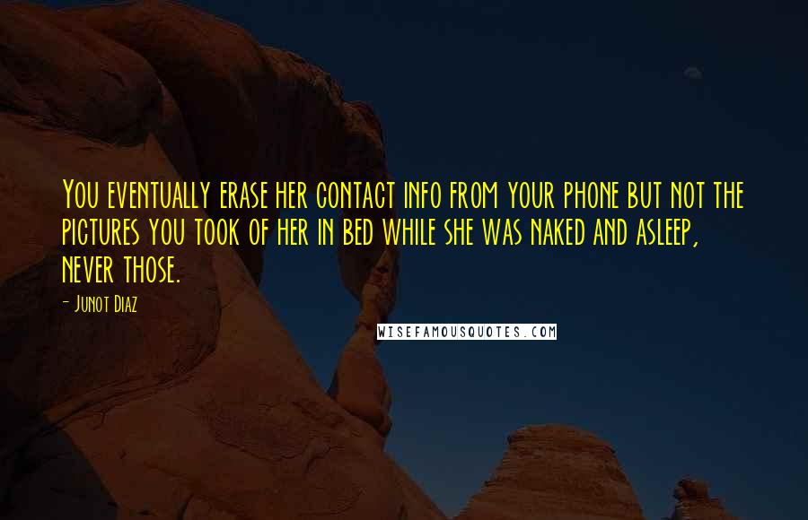 Junot Diaz Quotes: You eventually erase her contact info from your phone but not the pictures you took of her in bed while she was naked and asleep, never those.