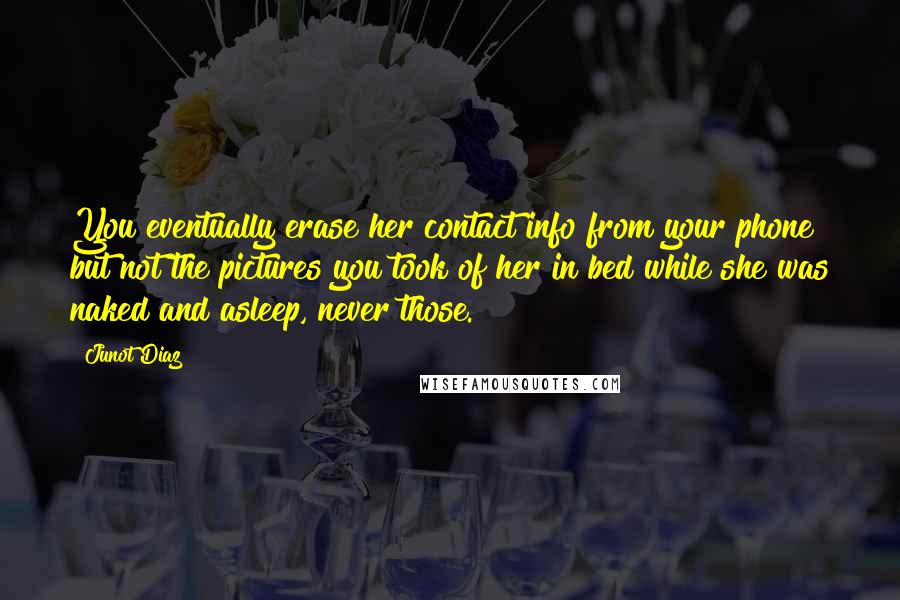 Junot Diaz Quotes: You eventually erase her contact info from your phone but not the pictures you took of her in bed while she was naked and asleep, never those.