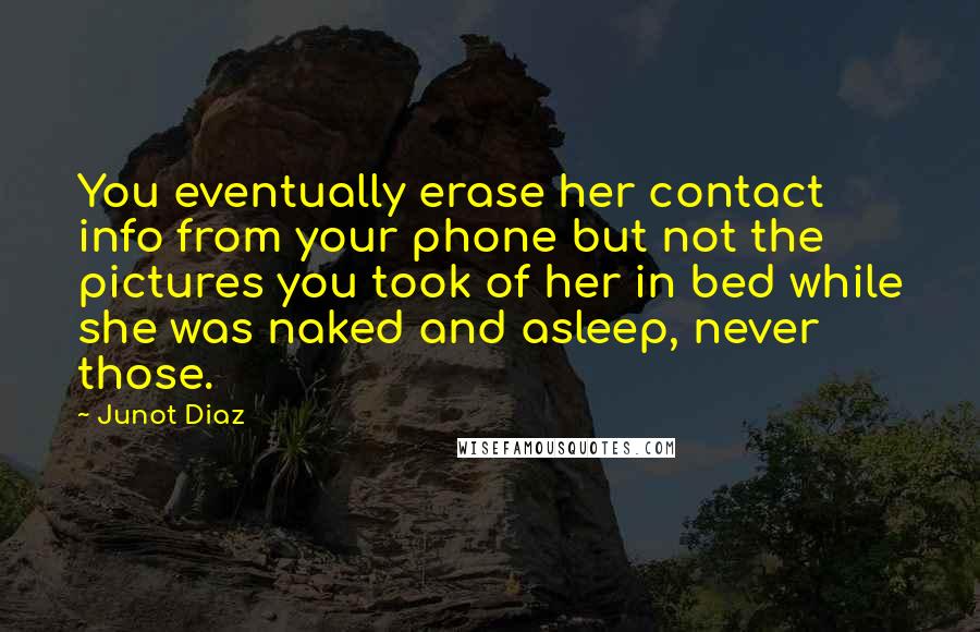 Junot Diaz Quotes: You eventually erase her contact info from your phone but not the pictures you took of her in bed while she was naked and asleep, never those.