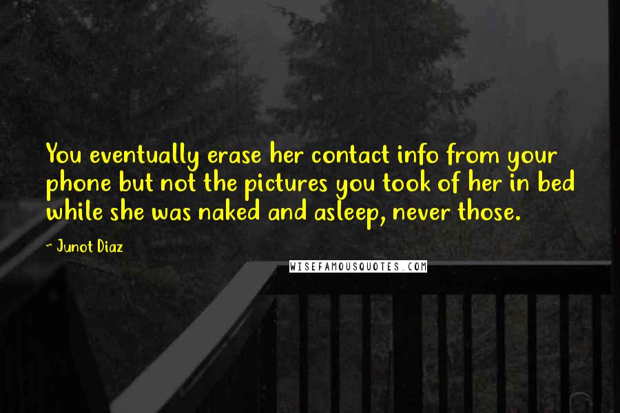 Junot Diaz Quotes: You eventually erase her contact info from your phone but not the pictures you took of her in bed while she was naked and asleep, never those.