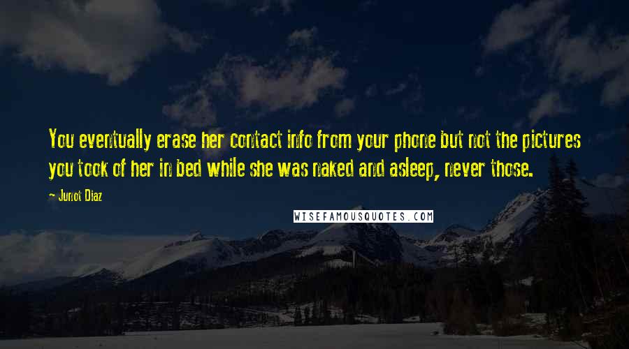 Junot Diaz Quotes: You eventually erase her contact info from your phone but not the pictures you took of her in bed while she was naked and asleep, never those.