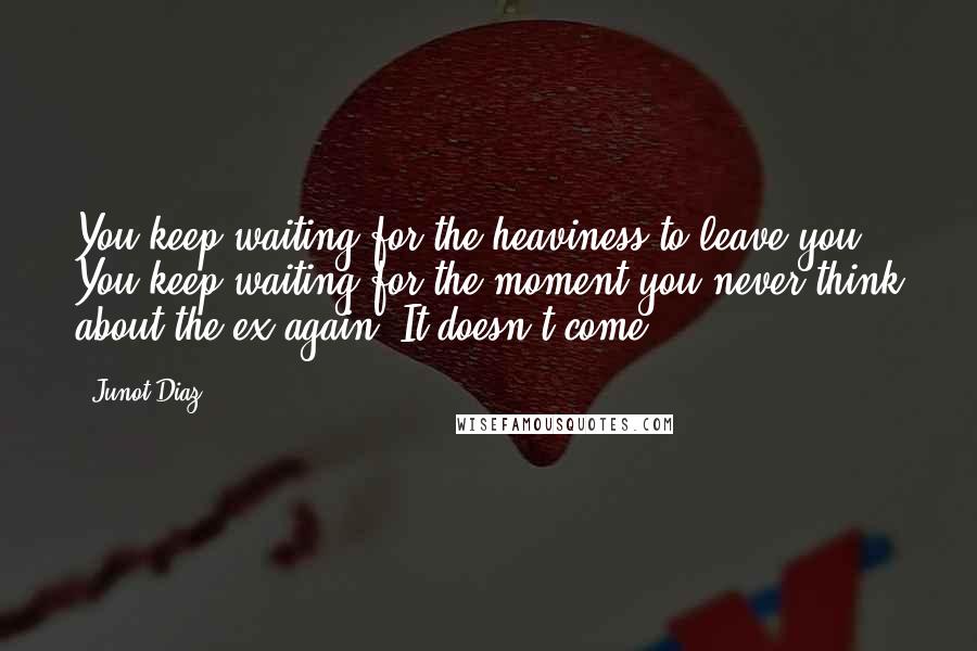 Junot Diaz Quotes: You keep waiting for the heaviness to leave you. You keep waiting for the moment you never think about the ex again. It doesn't come.