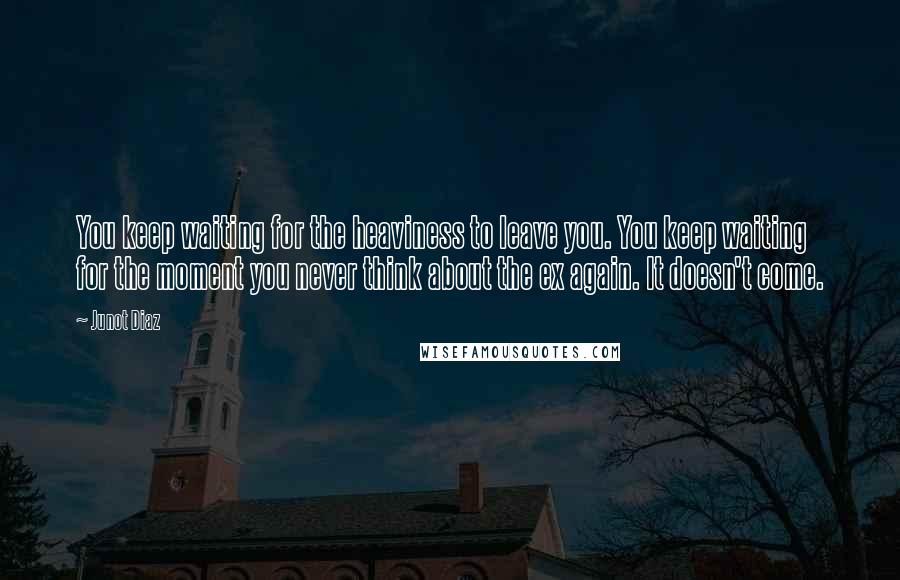 Junot Diaz Quotes: You keep waiting for the heaviness to leave you. You keep waiting for the moment you never think about the ex again. It doesn't come.