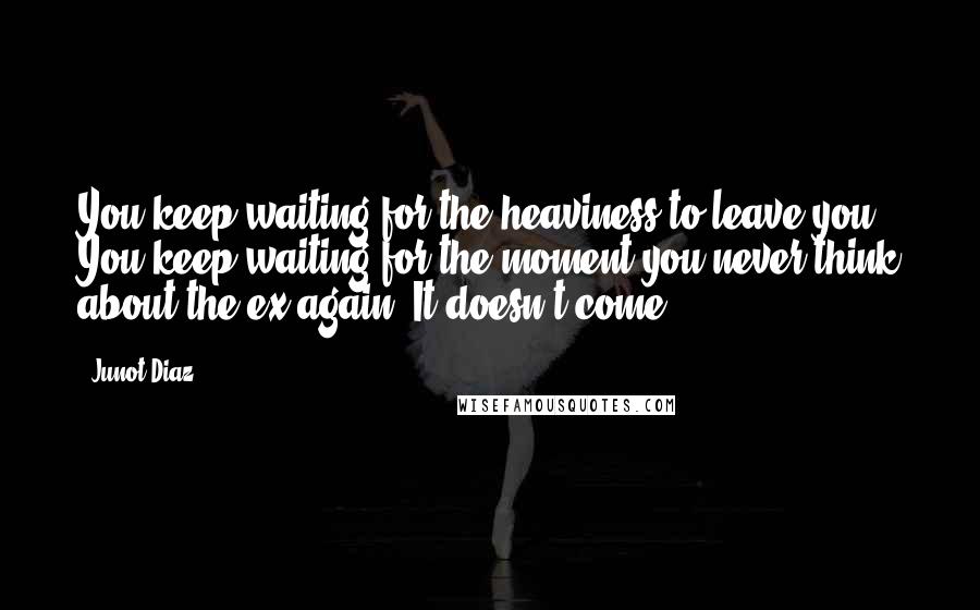 Junot Diaz Quotes: You keep waiting for the heaviness to leave you. You keep waiting for the moment you never think about the ex again. It doesn't come.