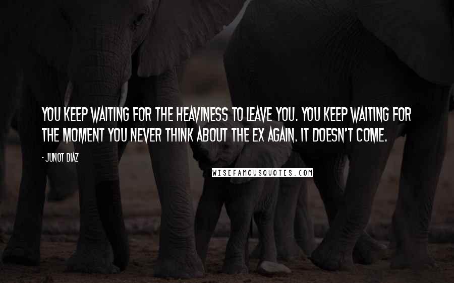 Junot Diaz Quotes: You keep waiting for the heaviness to leave you. You keep waiting for the moment you never think about the ex again. It doesn't come.