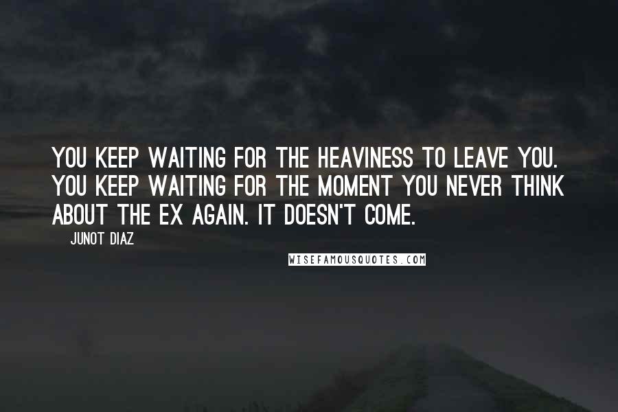 Junot Diaz Quotes: You keep waiting for the heaviness to leave you. You keep waiting for the moment you never think about the ex again. It doesn't come.