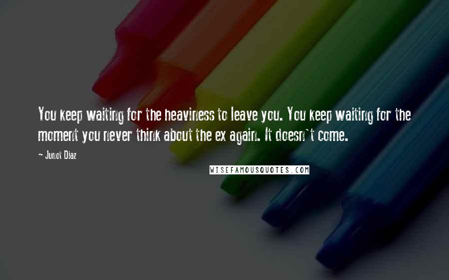 Junot Diaz Quotes: You keep waiting for the heaviness to leave you. You keep waiting for the moment you never think about the ex again. It doesn't come.