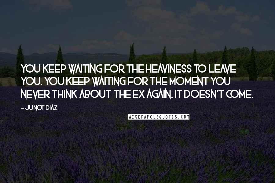Junot Diaz Quotes: You keep waiting for the heaviness to leave you. You keep waiting for the moment you never think about the ex again. It doesn't come.