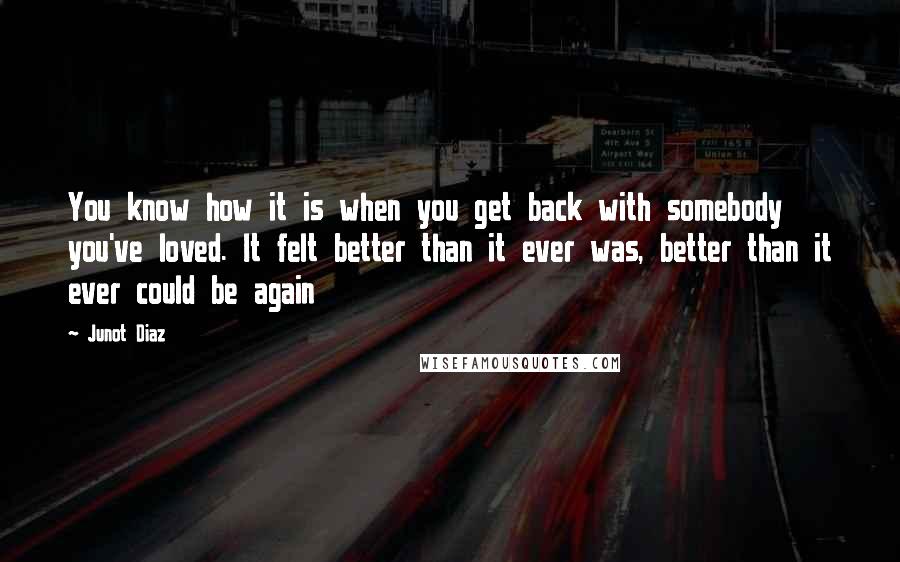 Junot Diaz Quotes: You know how it is when you get back with somebody you've loved. It felt better than it ever was, better than it ever could be again