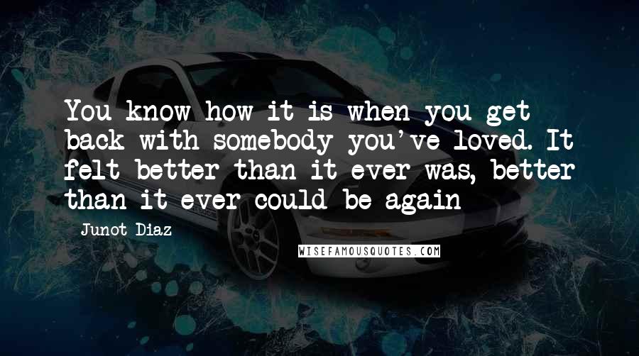 Junot Diaz Quotes: You know how it is when you get back with somebody you've loved. It felt better than it ever was, better than it ever could be again