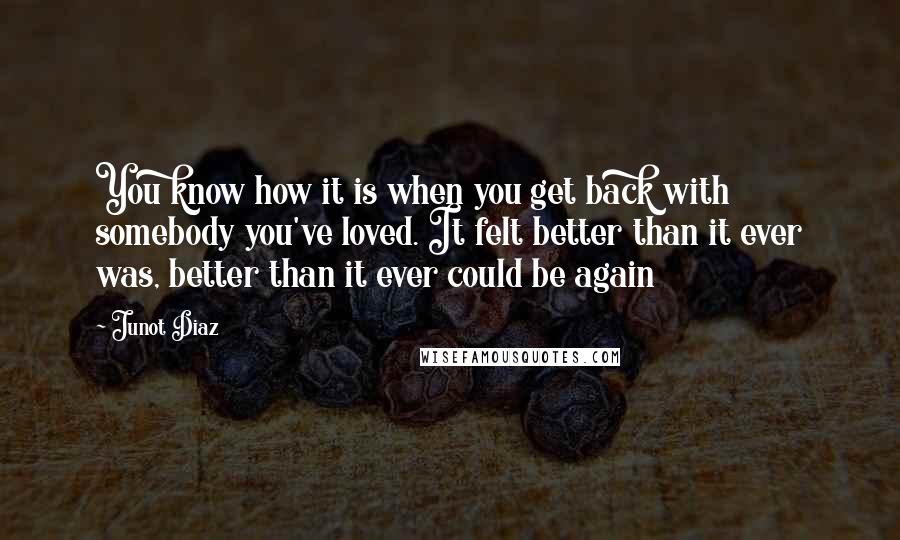 Junot Diaz Quotes: You know how it is when you get back with somebody you've loved. It felt better than it ever was, better than it ever could be again