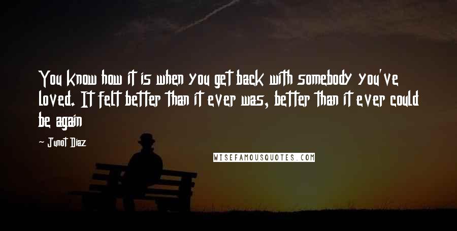 Junot Diaz Quotes: You know how it is when you get back with somebody you've loved. It felt better than it ever was, better than it ever could be again