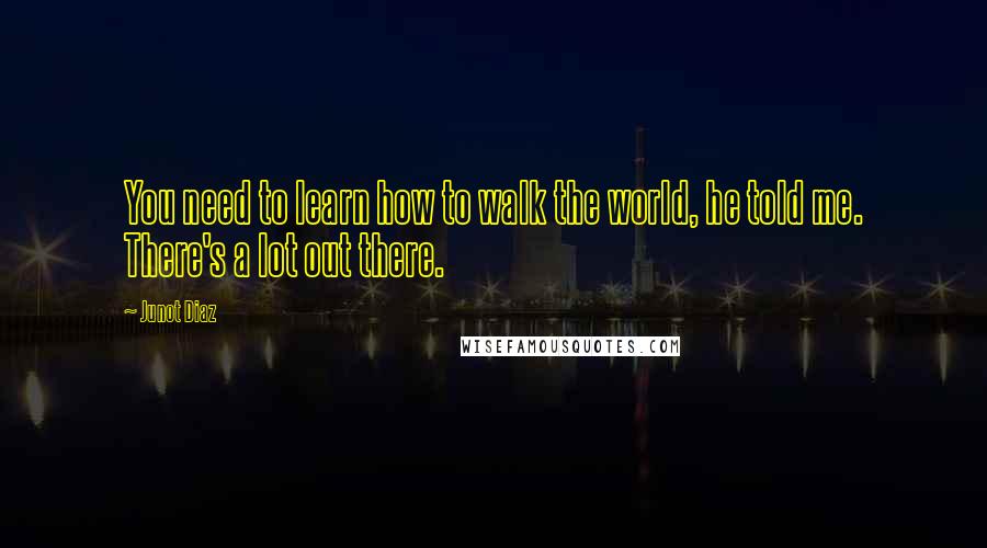 Junot Diaz Quotes: You need to learn how to walk the world, he told me. There's a lot out there.