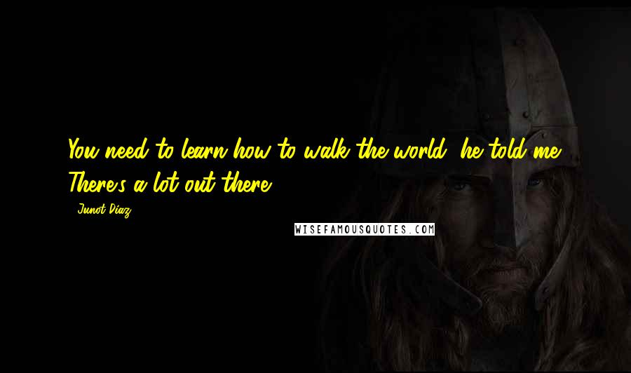 Junot Diaz Quotes: You need to learn how to walk the world, he told me. There's a lot out there.