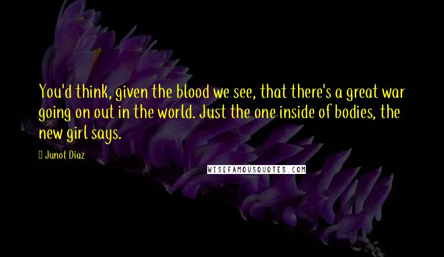 Junot Diaz Quotes: You'd think, given the blood we see, that there's a great war going on out in the world. Just the one inside of bodies, the new girl says.