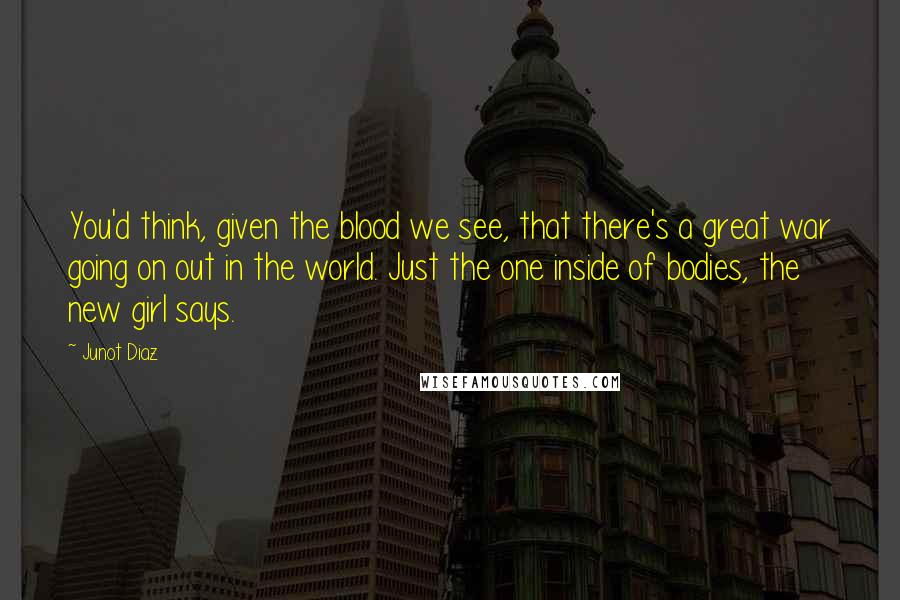 Junot Diaz Quotes: You'd think, given the blood we see, that there's a great war going on out in the world. Just the one inside of bodies, the new girl says.