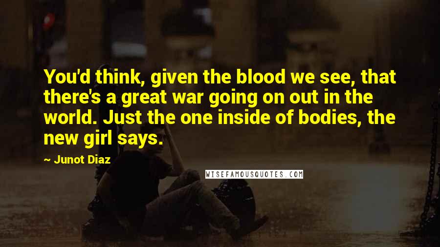 Junot Diaz Quotes: You'd think, given the blood we see, that there's a great war going on out in the world. Just the one inside of bodies, the new girl says.