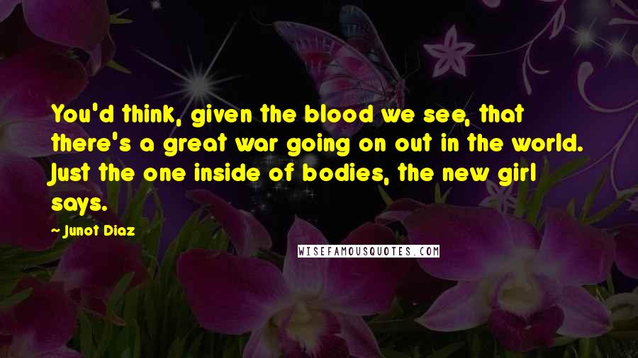 Junot Diaz Quotes: You'd think, given the blood we see, that there's a great war going on out in the world. Just the one inside of bodies, the new girl says.