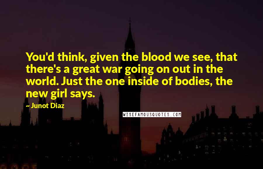 Junot Diaz Quotes: You'd think, given the blood we see, that there's a great war going on out in the world. Just the one inside of bodies, the new girl says.