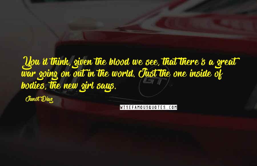 Junot Diaz Quotes: You'd think, given the blood we see, that there's a great war going on out in the world. Just the one inside of bodies, the new girl says.