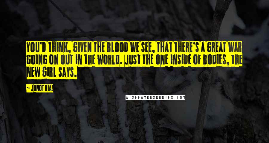 Junot Diaz Quotes: You'd think, given the blood we see, that there's a great war going on out in the world. Just the one inside of bodies, the new girl says.