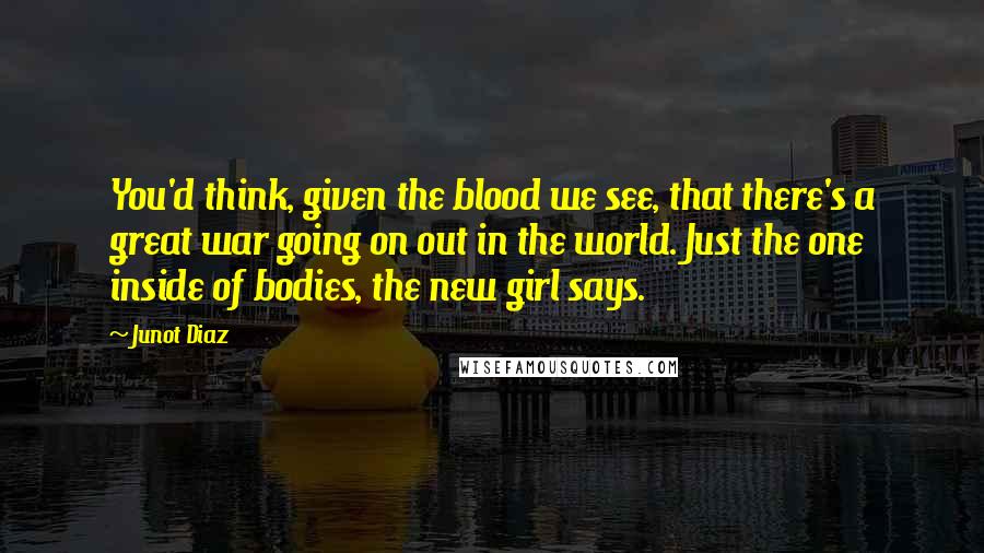 Junot Diaz Quotes: You'd think, given the blood we see, that there's a great war going on out in the world. Just the one inside of bodies, the new girl says.