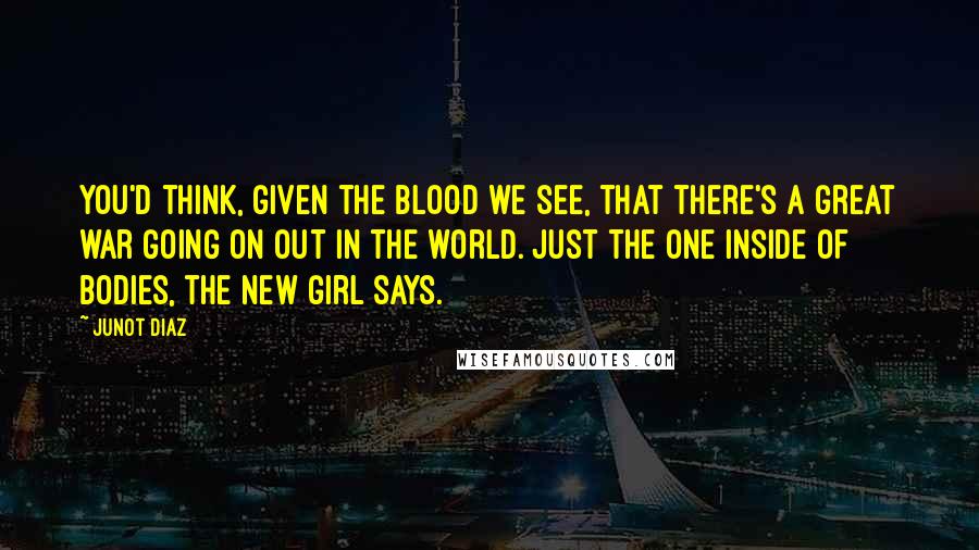 Junot Diaz Quotes: You'd think, given the blood we see, that there's a great war going on out in the world. Just the one inside of bodies, the new girl says.