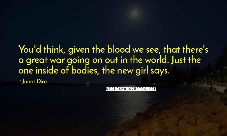 Junot Diaz Quotes: You'd think, given the blood we see, that there's a great war going on out in the world. Just the one inside of bodies, the new girl says.