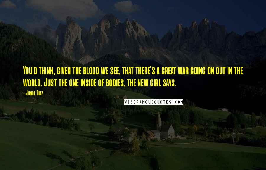 Junot Diaz Quotes: You'd think, given the blood we see, that there's a great war going on out in the world. Just the one inside of bodies, the new girl says.