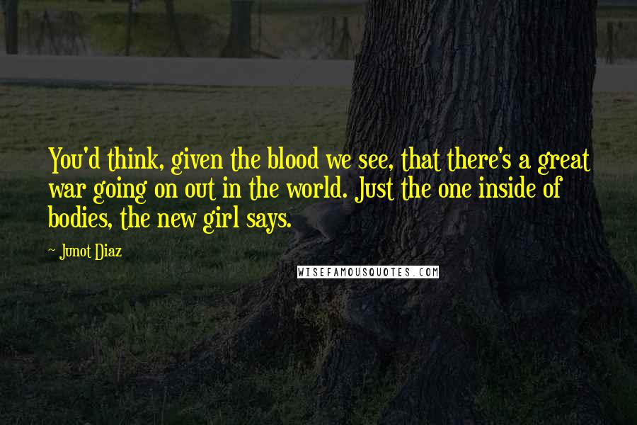 Junot Diaz Quotes: You'd think, given the blood we see, that there's a great war going on out in the world. Just the one inside of bodies, the new girl says.