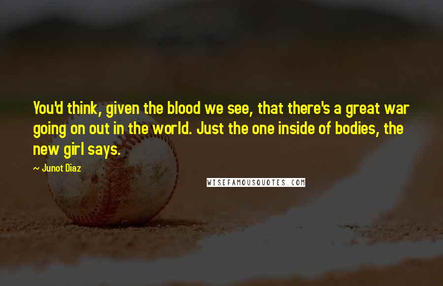 Junot Diaz Quotes: You'd think, given the blood we see, that there's a great war going on out in the world. Just the one inside of bodies, the new girl says.