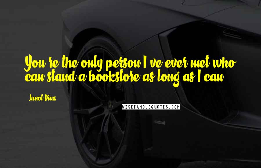 Junot Diaz Quotes: You're the only person I've ever met who can stand a bookstore as long as I can.