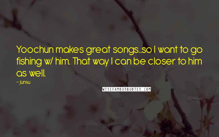 Junsu Quotes: Yoochun makes great songs..so I want to go fishing w/ him. That way I can be closer to him as well.
