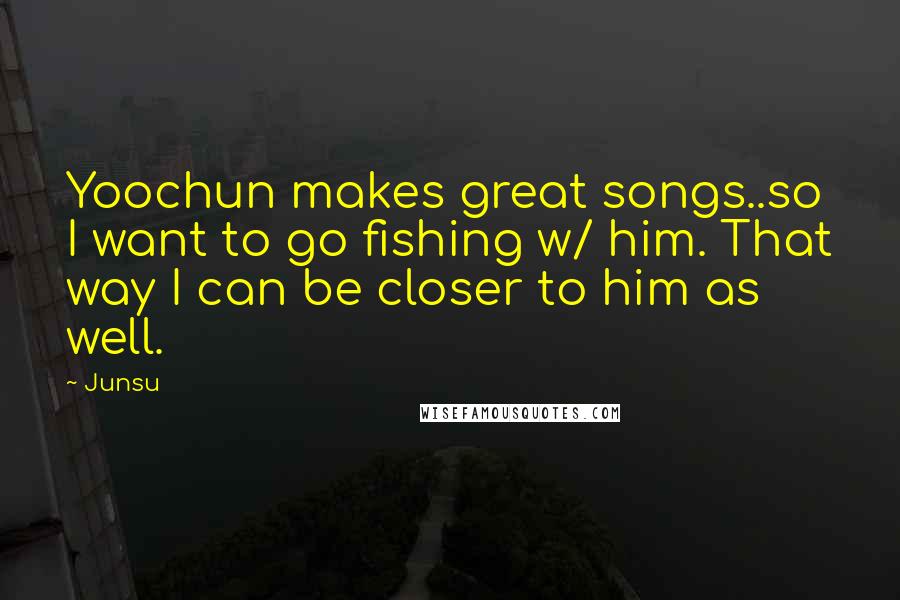 Junsu Quotes: Yoochun makes great songs..so I want to go fishing w/ him. That way I can be closer to him as well.