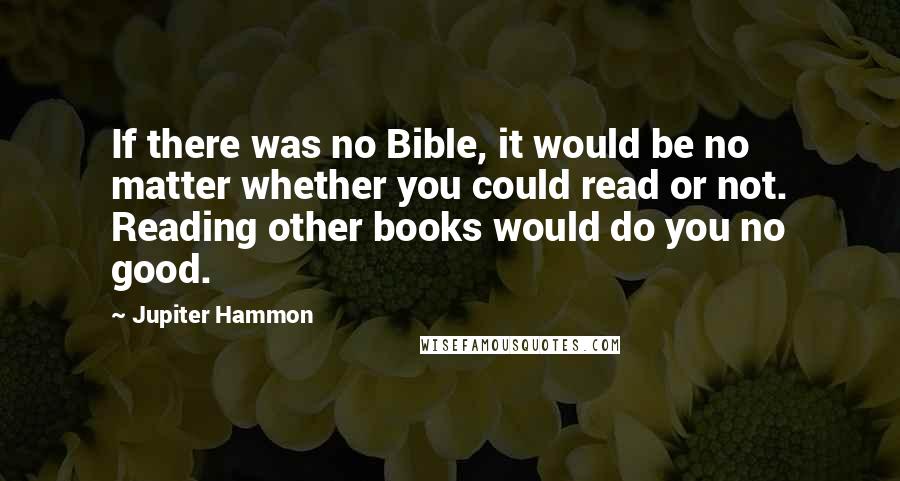 Jupiter Hammon Quotes: If there was no Bible, it would be no matter whether you could read or not. Reading other books would do you no good.