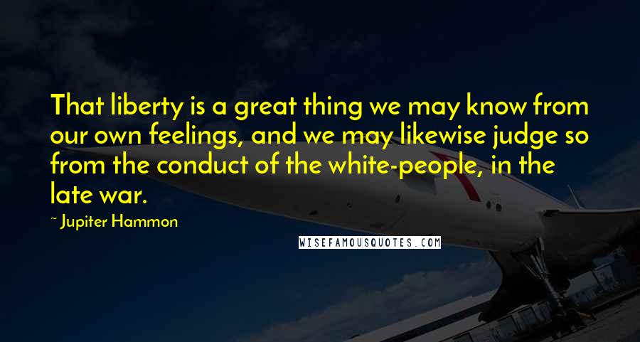 Jupiter Hammon Quotes: That liberty is a great thing we may know from our own feelings, and we may likewise judge so from the conduct of the white-people, in the late war.