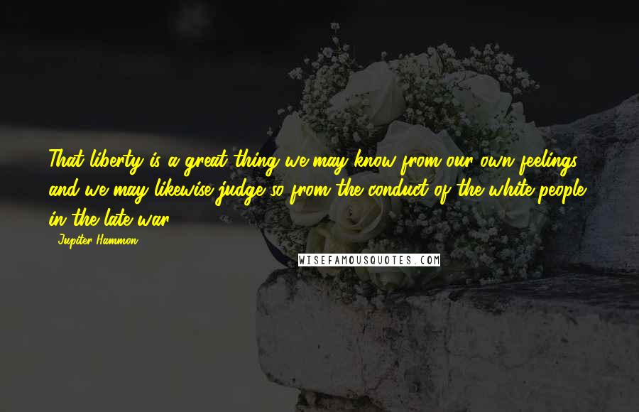 Jupiter Hammon Quotes: That liberty is a great thing we may know from our own feelings, and we may likewise judge so from the conduct of the white-people, in the late war.