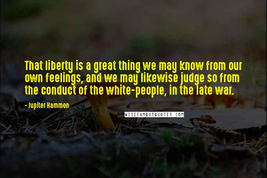 Jupiter Hammon Quotes: That liberty is a great thing we may know from our own feelings, and we may likewise judge so from the conduct of the white-people, in the late war.