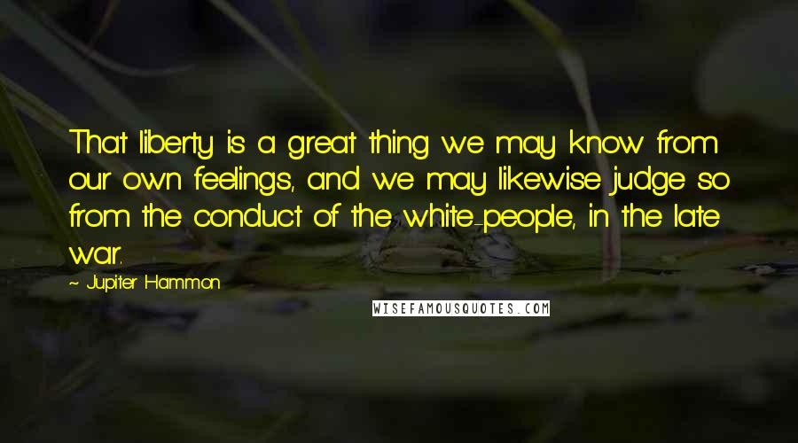 Jupiter Hammon Quotes: That liberty is a great thing we may know from our own feelings, and we may likewise judge so from the conduct of the white-people, in the late war.