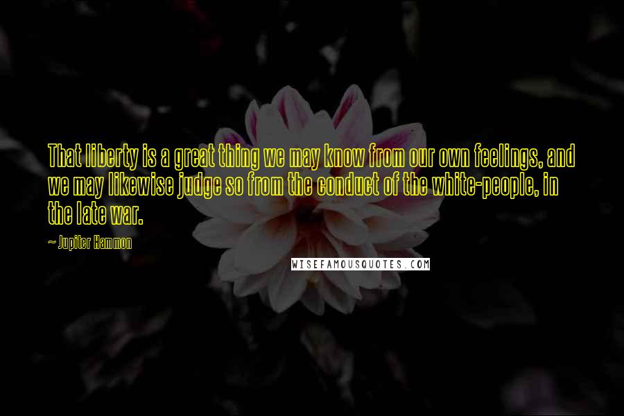 Jupiter Hammon Quotes: That liberty is a great thing we may know from our own feelings, and we may likewise judge so from the conduct of the white-people, in the late war.