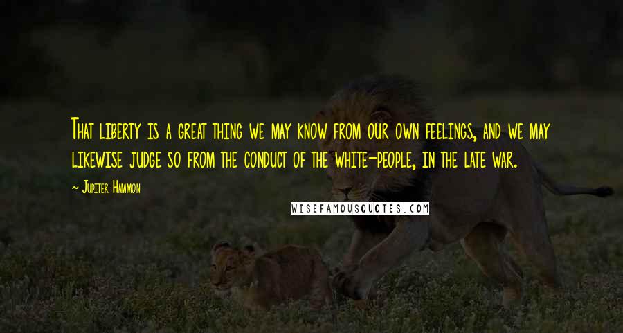 Jupiter Hammon Quotes: That liberty is a great thing we may know from our own feelings, and we may likewise judge so from the conduct of the white-people, in the late war.