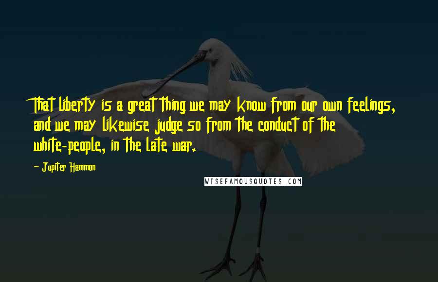 Jupiter Hammon Quotes: That liberty is a great thing we may know from our own feelings, and we may likewise judge so from the conduct of the white-people, in the late war.