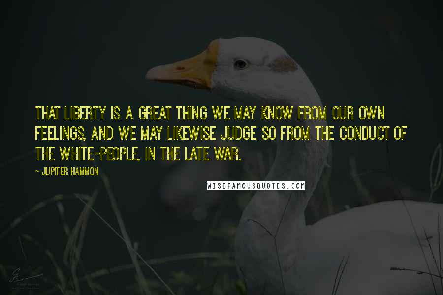 Jupiter Hammon Quotes: That liberty is a great thing we may know from our own feelings, and we may likewise judge so from the conduct of the white-people, in the late war.