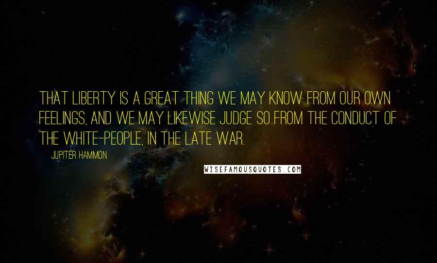 Jupiter Hammon Quotes: That liberty is a great thing we may know from our own feelings, and we may likewise judge so from the conduct of the white-people, in the late war.